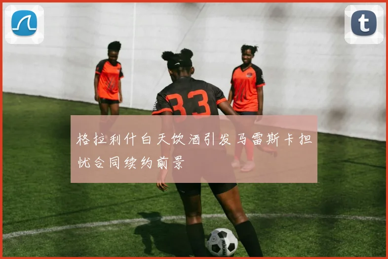 格拉利什白天饮酒引发马雷斯卡担忧合同续约前景